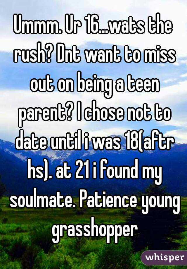 Ummm. Ur 16...wats the rush? Dnt want to miss out on being a teen parent? I chose not to date until i was 18(aftr hs). at 21 i found my soulmate. Patience young grasshopper