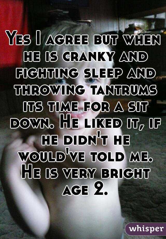 Yes I agree but when he is cranky and fighting sleep and throwing tantrums its time for a sit down. He liked it, if he didn't he would've told me. He is very bright age 2.