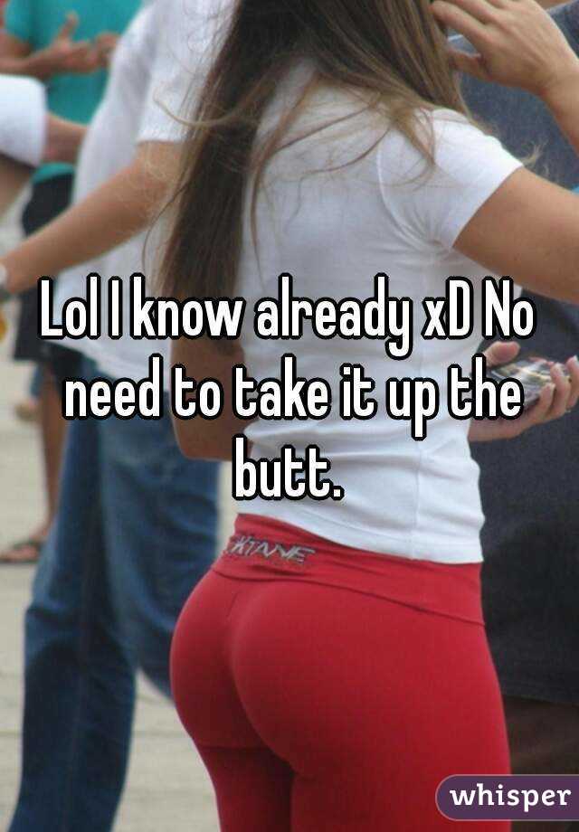 Lol I know already xD No need to take it up the butt. 