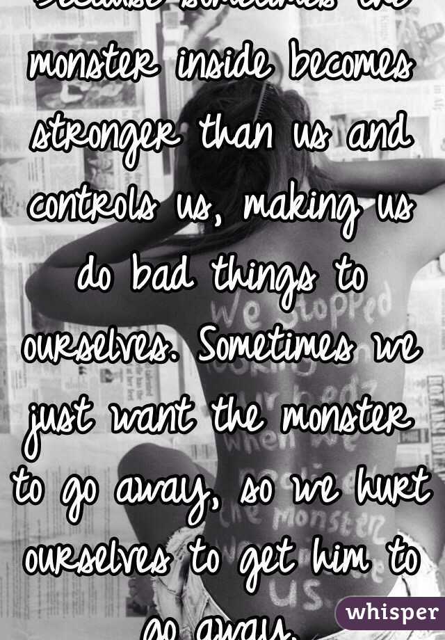 Because sometimes the monster inside becomes stronger than us and controls us, making us do bad things to ourselves. Sometimes we just want the monster to go away, so we hurt ourselves to get him to go away. 