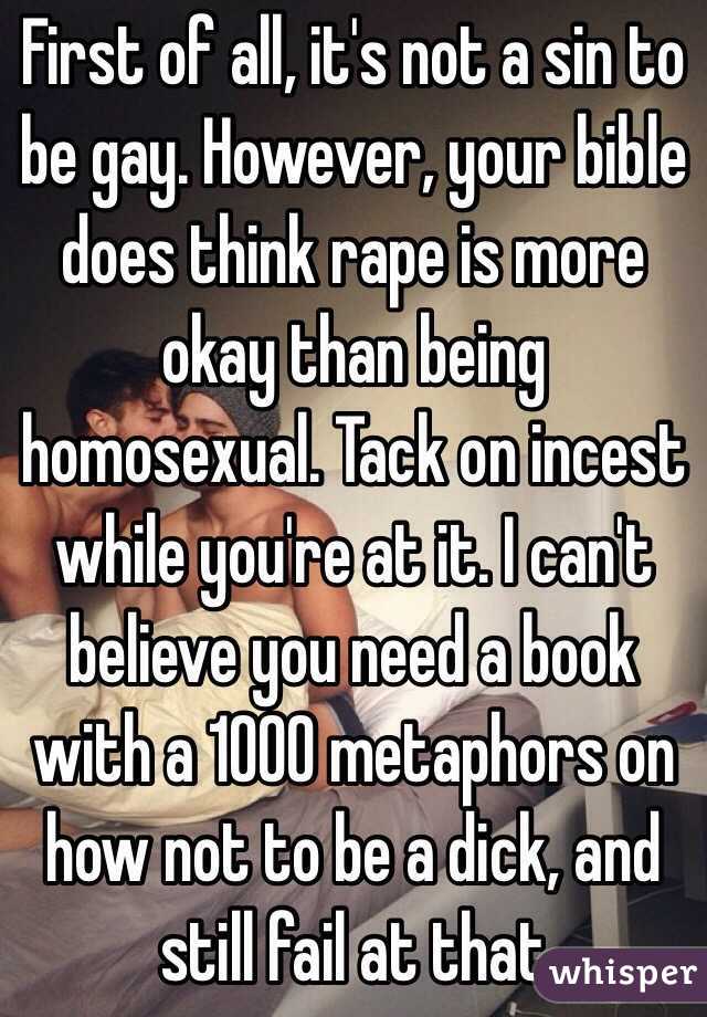 First of all, it's not a sin to be gay. However, your bible does think rape is more okay than being homosexual. Tack on incest while you're at it. I can't believe you need a book with a 1000 metaphors on how not to be a dick, and still fail at that 