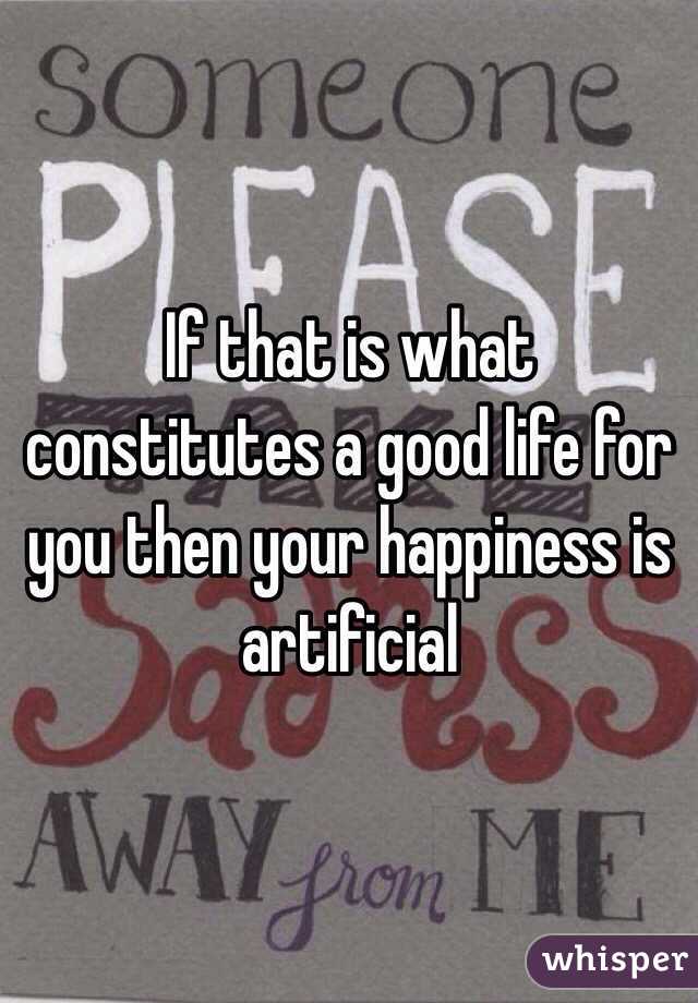 If that is what constitutes a good life for you then your happiness is artificial 