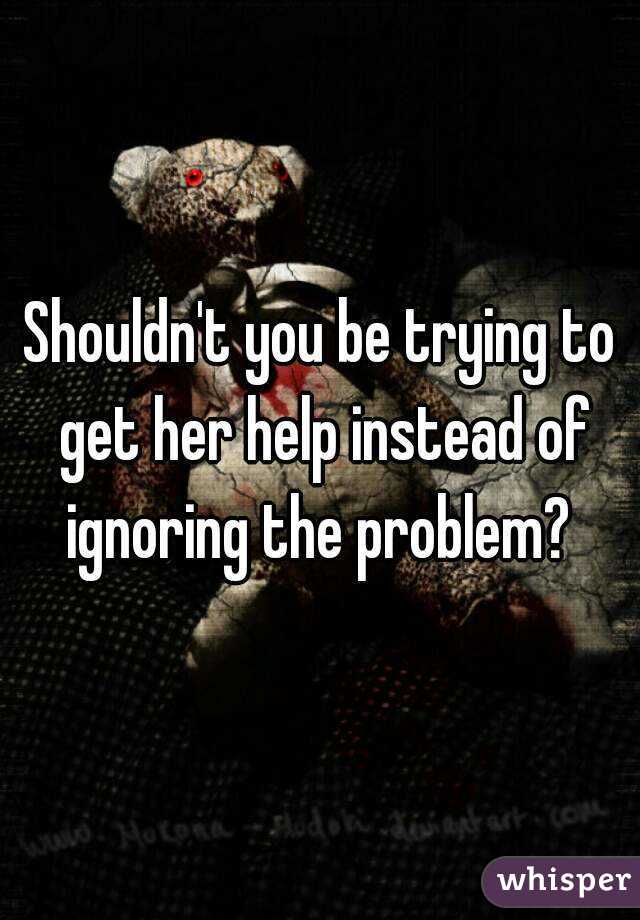 Shouldn't you be trying to get her help instead of ignoring the problem? 