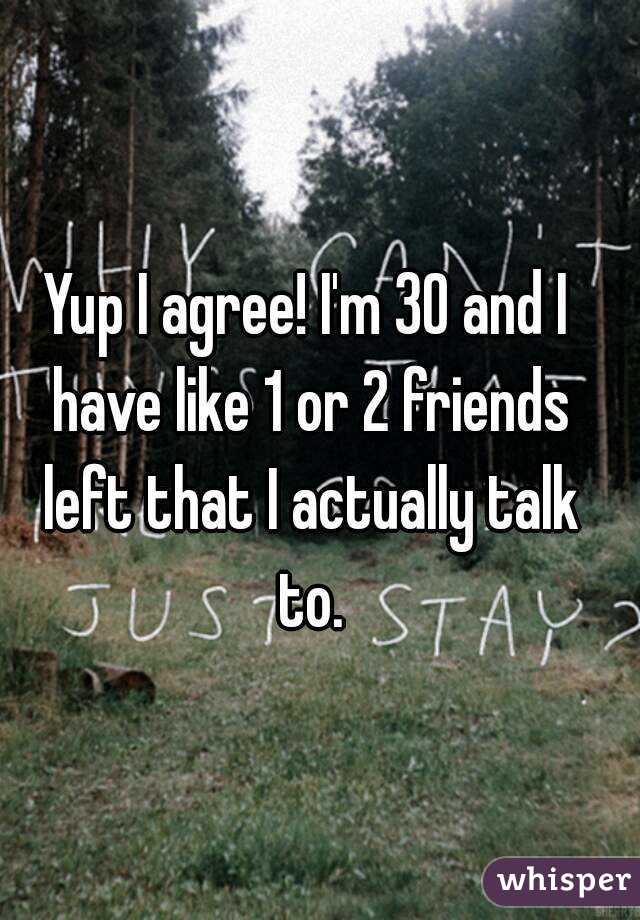 Yup I agree! I'm 30 and I have like 1 or 2 friends left that I actually talk to.