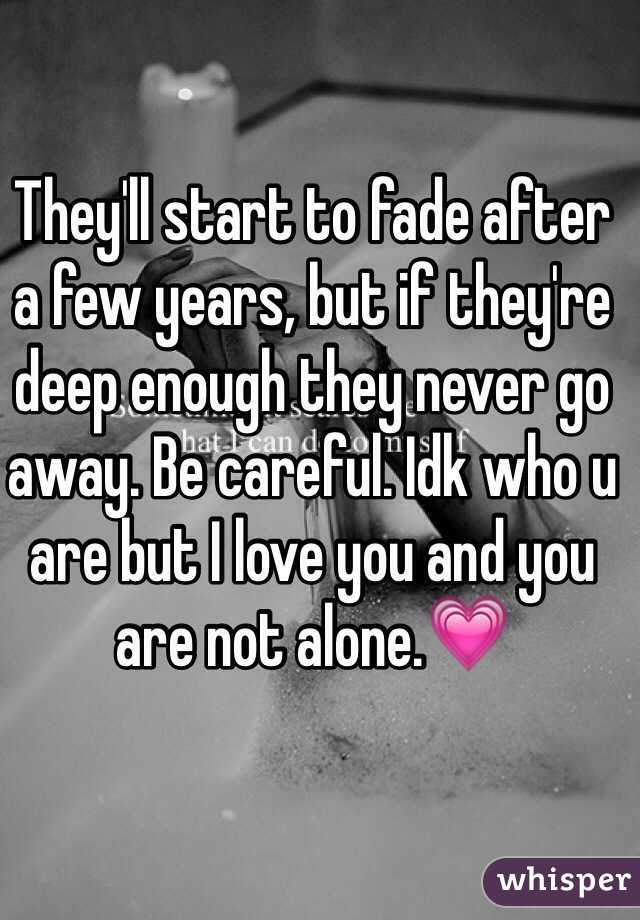They'll start to fade after a few years, but if they're deep enough they never go away. Be careful. Idk who u are but I love you and you are not alone.💗