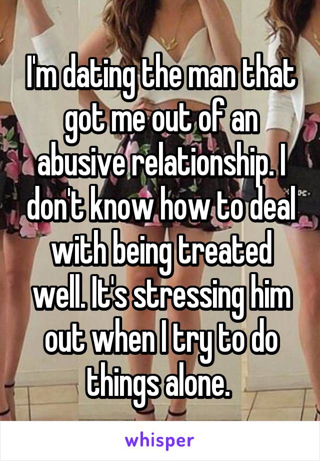 I'm dating the man that got me out of an abusive relationship. I don't know how to deal with being treated well. It's stressing him out when I try to do things alone. 