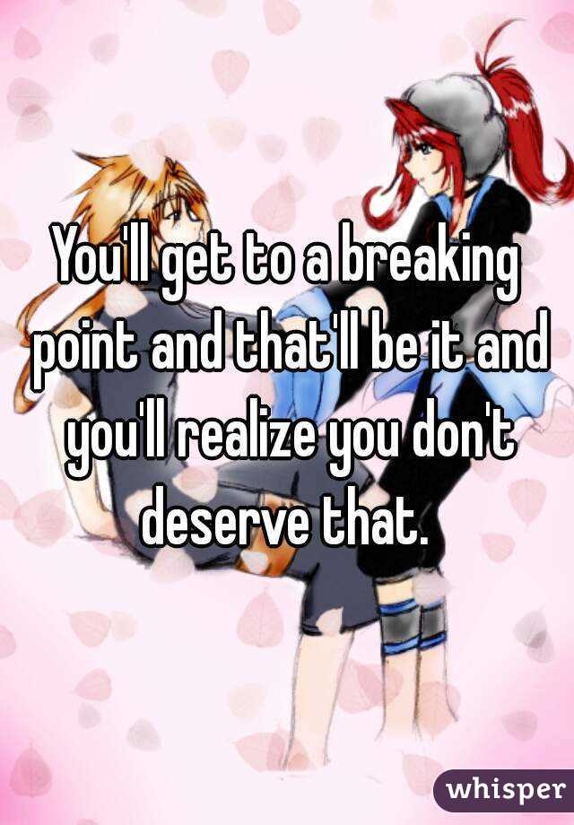 You'll get to a breaking point and that'll be it and you'll realize you don't deserve that. 