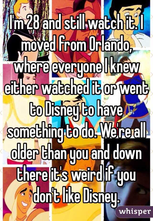 I'm 28 and still watch it. I moved from Orlando, where everyone I knew either watched it or went to Disney to have something to do. We're all
older than you and down there it's weird if you don't like Disney. 