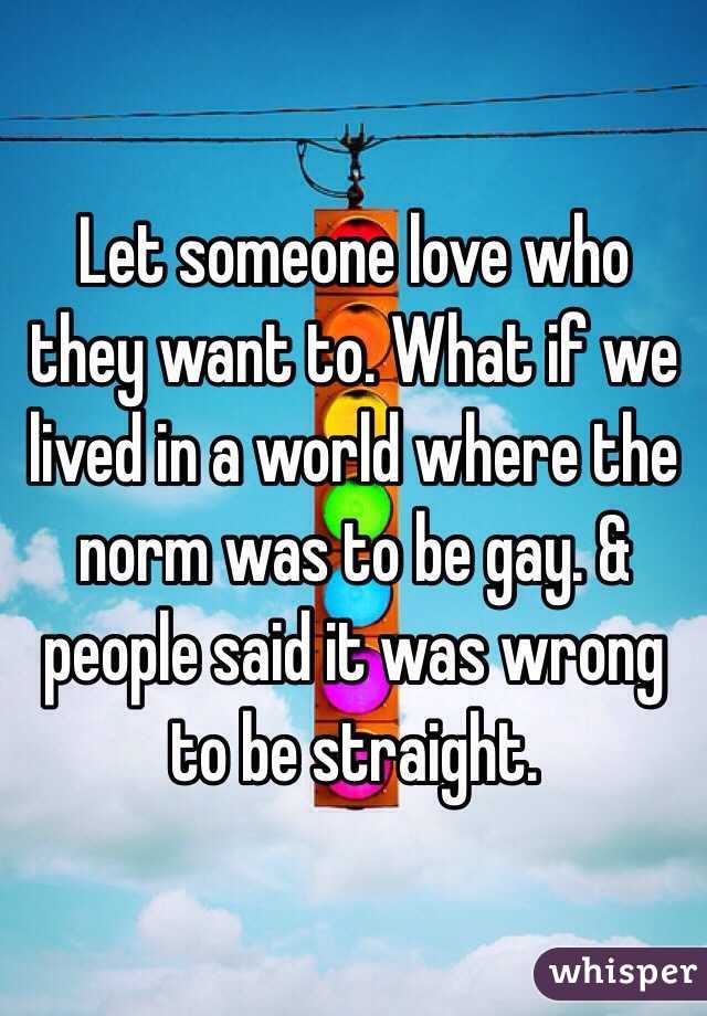 Let someone love who they want to. What if we lived in a world where the norm was to be gay. & people said it was wrong to be straight. 