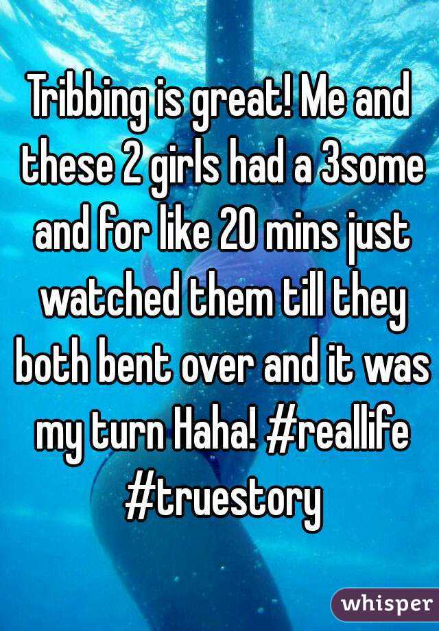 Tribbing is great! Me and these 2 girls had a 3some and for like 20 mins just watched them till they both bent over and it was my turn Haha! #reallife #truestory