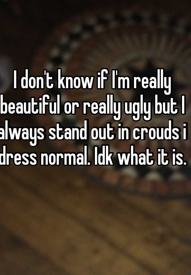 I don't know if I'm really beautiful or really ugly but I always stand out in crouds i dress normal. Idk what it is.