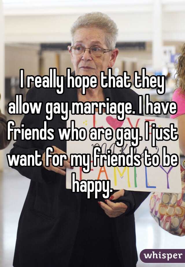 I really hope that they allow gay marriage. I have friends who are gay. I just want for my friends to be happy.