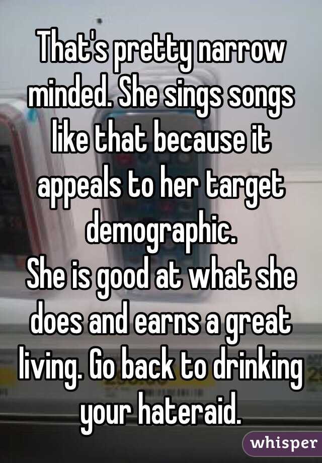 That's pretty narrow minded. She sings songs like that because it appeals to her target demographic.
She is good at what she does and earns a great living. Go back to drinking your hateraid.
