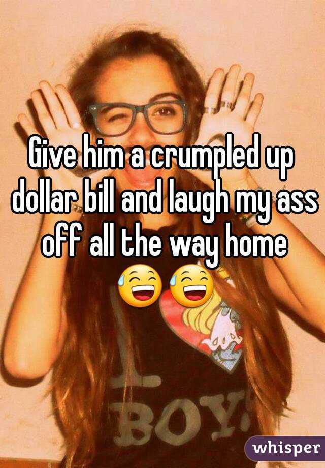 Give him a crumpled up dollar bill and laugh my ass off all the way home 😅😅