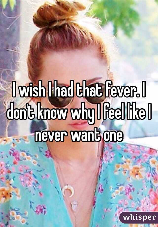 I wish I had that fever. I don't know why I feel like I never want one