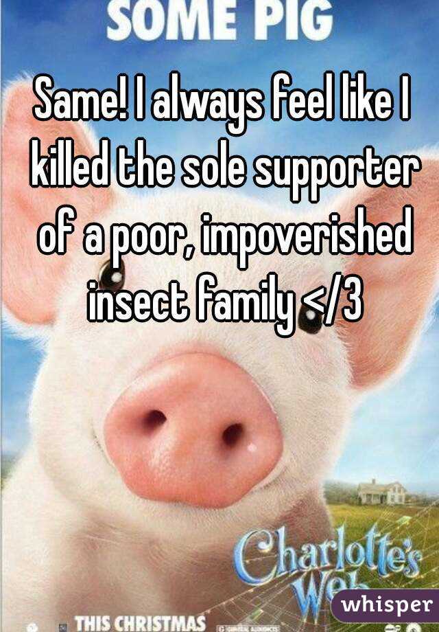 Same! I always feel like I killed the sole supporter of a poor, impoverished insect family </3