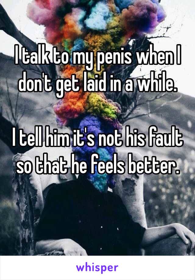 I talk to my penis when I don't get laid in a while. 

I tell him it's not his fault so that he feels better. 
