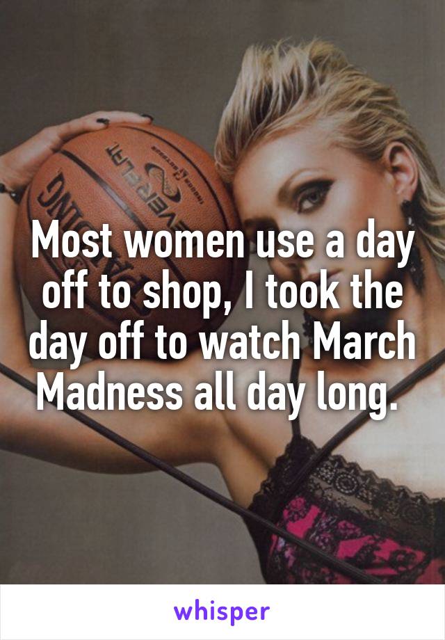 Most women use a day off to shop, I took the day off to watch March Madness all day long. 