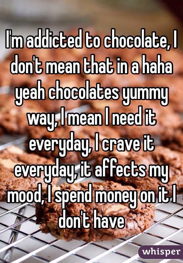 I'm addicted to chocolate, I don't mean that in a haha yeah chocolates yummy way, I mean I need it everyday, I crave it everyday, it affects my mood, I spend money on it I don't have