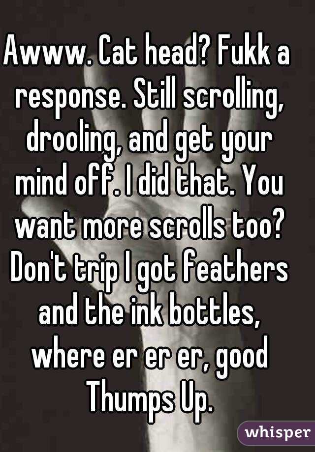 Awww. Cat head? Fukk a response. Still scrolling, drooling, and get your mind off. I did that. You want more scrolls too? Don't trip I got feathers and the ink bottles, where er er er, good Thumps Up.