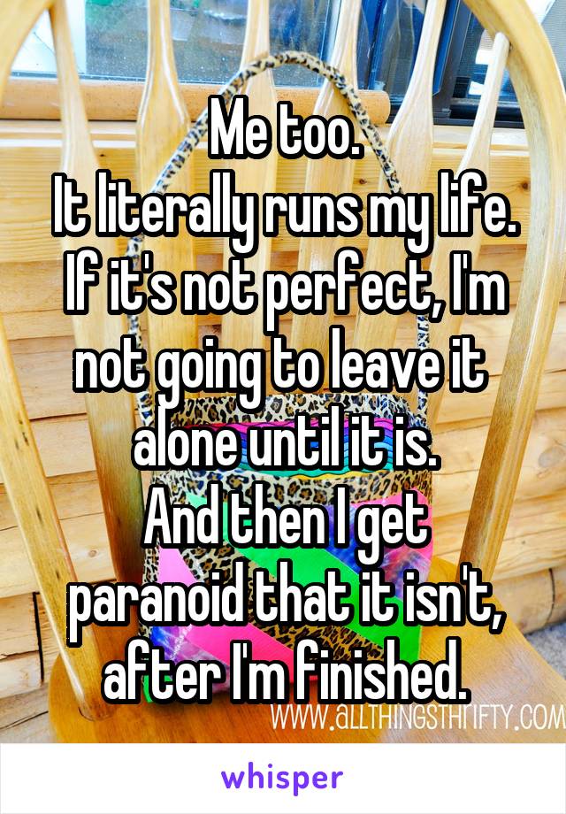 Me too.
It literally runs my life.
If it's not perfect, I'm not going to leave it 
alone until it is.
And then I get paranoid that it isn't, after I'm finished.