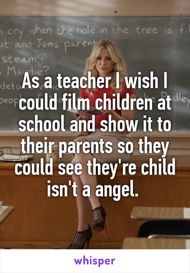 As a teacher I wish I could film children at school and show it to their parents so they could see they're child isn't a angel. 