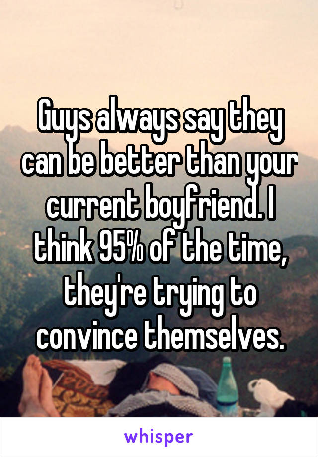 Guys always say they can be better than your current boyfriend. I think 95% of the time, they're trying to convince themselves.