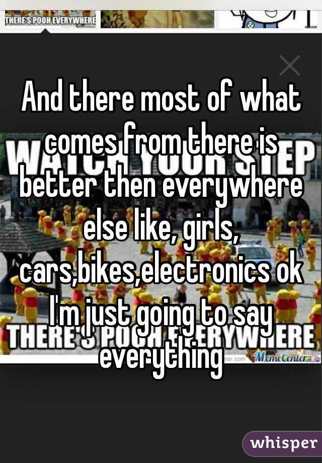 And there most of what comes from there is better then everywhere else like, girls, cars,bikes,electronics ok I'm just going to say everything 
