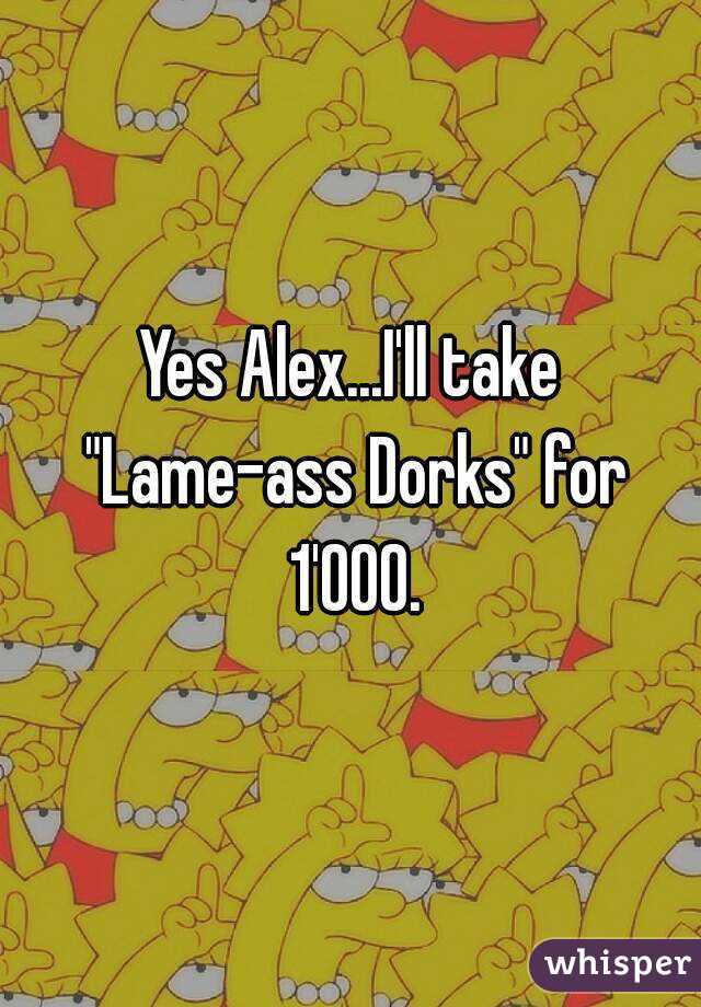 Yes Alex...I'll take "Lame-ass Dorks" for 1'000.
