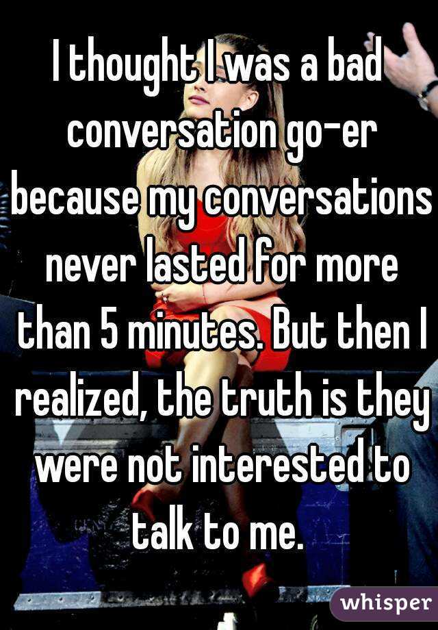 I thought I was a bad conversation go-er because my conversations never lasted for more than 5 minutes. But then I realized, the truth is they were not interested to talk to me. 