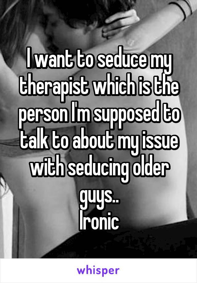 I want to seduce my therapist which is the person I'm supposed to talk to about my issue with seducing older guys..
Ironic