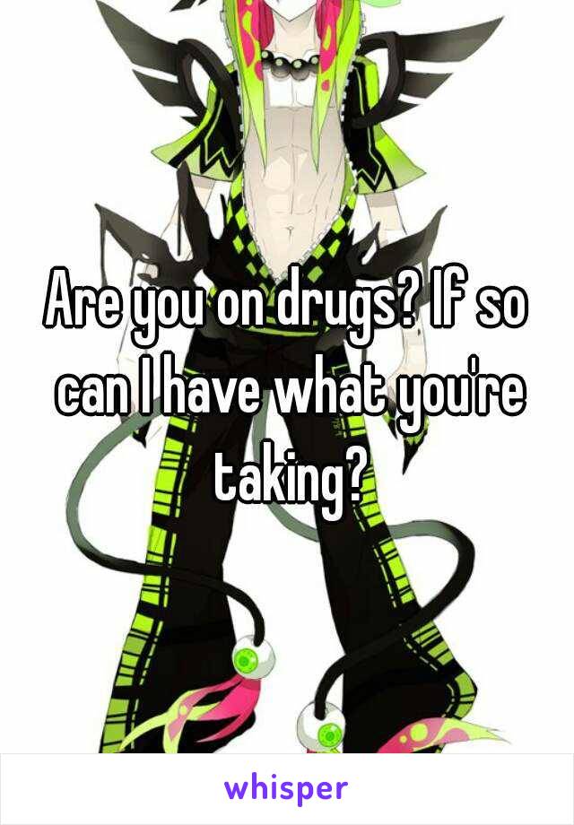 Are you on drugs? If so can I have what you're taking?