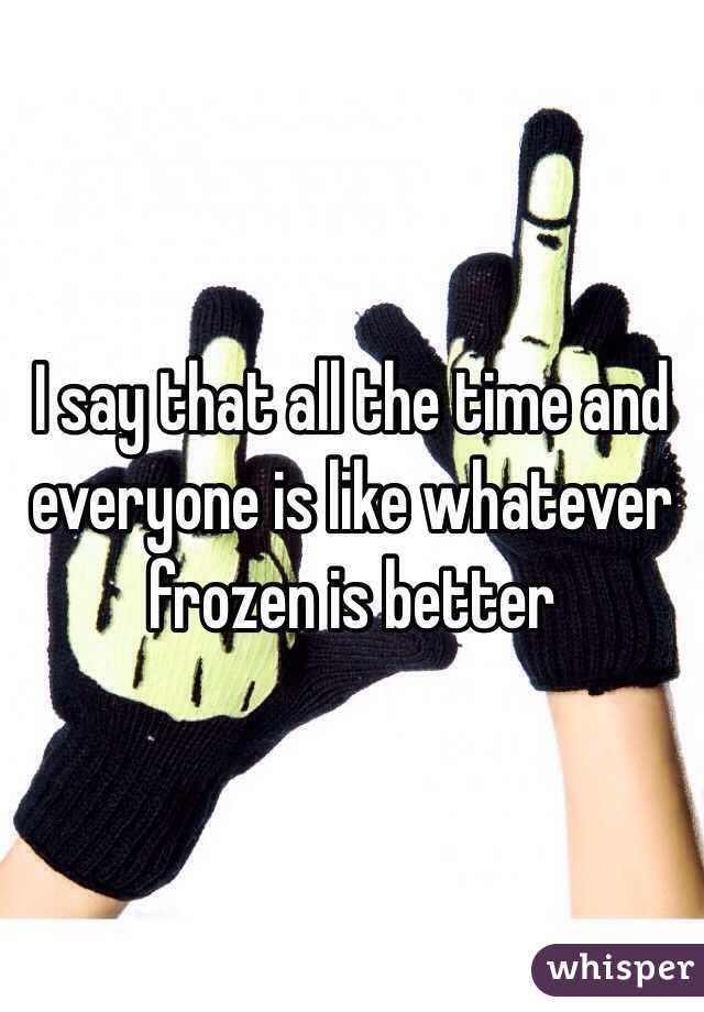 I say that all the time and everyone is like whatever frozen is better 