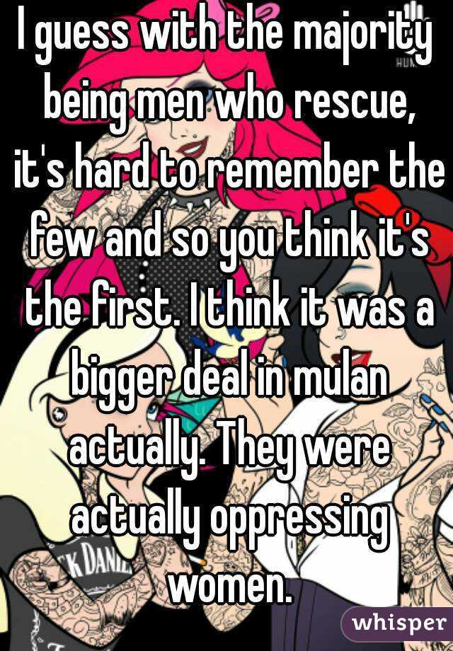 I guess with the majority being men who rescue, it's hard to remember the few and so you think it's the first. I think it was a bigger deal in mulan actually. They were actually oppressing women.