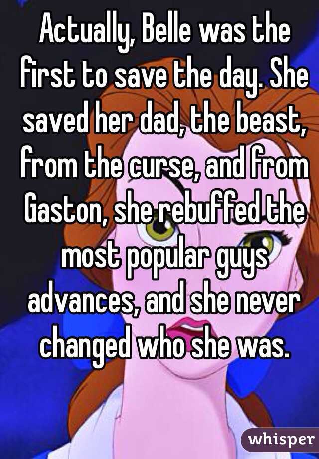 Actually, Belle was the first to save the day. She saved her dad, the beast, from the curse, and from Gaston, she rebuffed the most popular guys advances, and she never changed who she was.