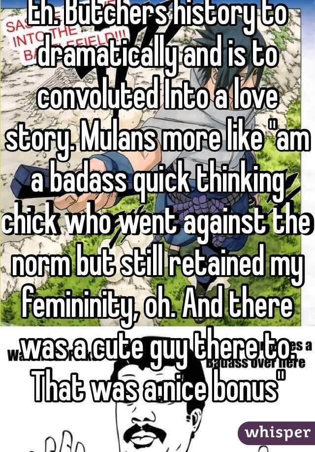 Eh. Butchers history to dramatically and is to convoluted Into a love story. Mulans more like "am a badass quick thinking chick who went against the norm but still retained my femininity, oh. And there was a cute guy there to. That was a nice bonus"