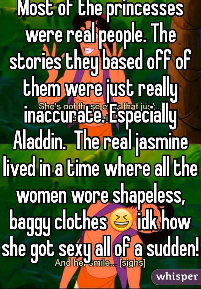 Most of the princesses were real people. The stories they based off of them were just really inaccurate. Especially Aladdin.  The real jasmine lived in a time where all the women wore shapeless, baggy clothes😆 idk how she got sexy all of a sudden!