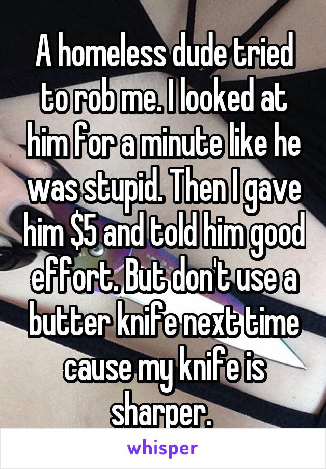 A homeless dude tried to rob me. I looked at him for a minute like he was stupid. Then I gave him $5 and told him good effort. But don't use a butter knife next time cause my knife is sharper. 