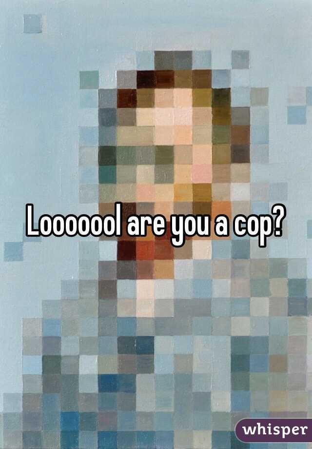 Looooool are you a cop?