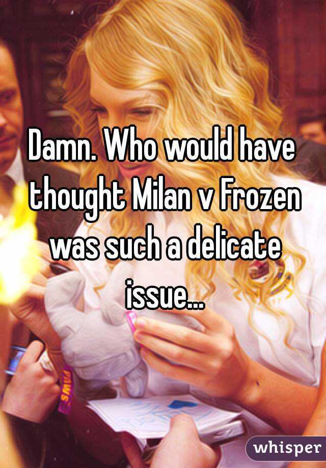 Damn. Who would have thought Milan v Frozen was such a delicate issue...