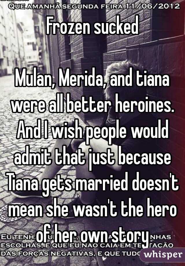 Frozen sucked

Mulan, Merida, and tiana were all better heroines.
And I wish people would admit that just because Tiana gets married doesn't mean she wasn't the hero of her own story 