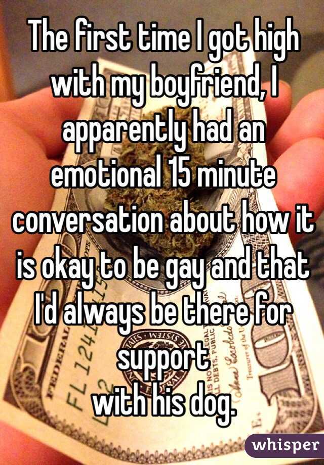 The first time I got high with my boyfriend, I apparently had an emotional 15 minute conversation about how it is okay to be gay and that I'd always be there for support
with his dog.