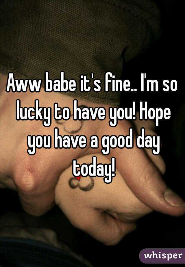 Aww babe it's fine.. I'm so lucky to have you! Hope you have a good day today!