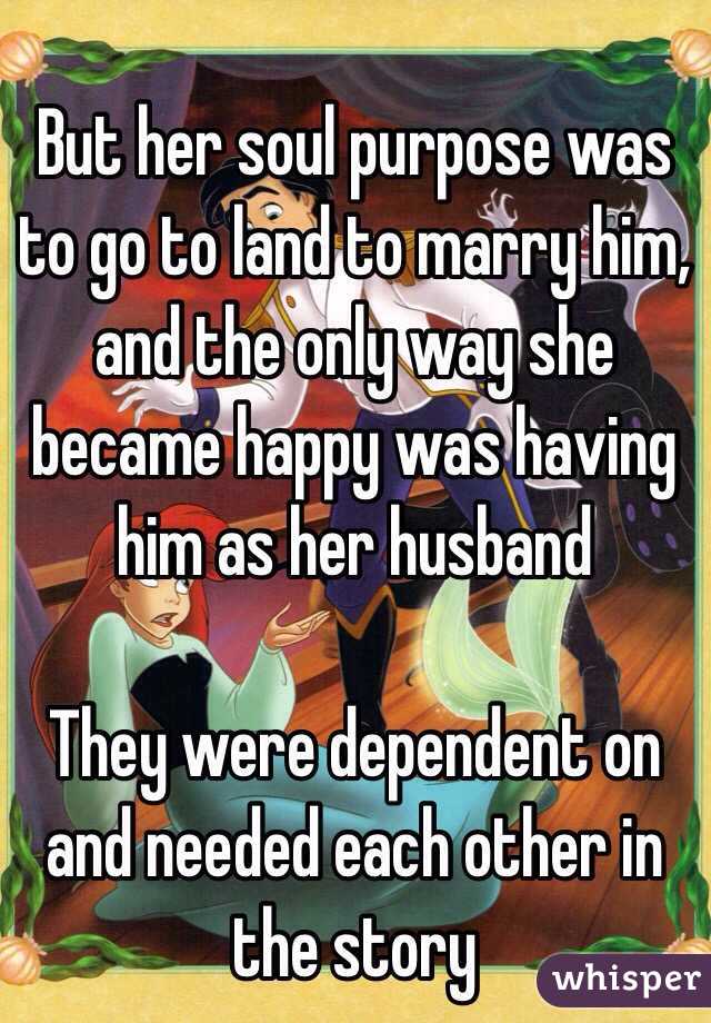 But her soul purpose was to go to land to marry him, and the only way she became happy was having him as her husband

They were dependent on and needed each other in the story