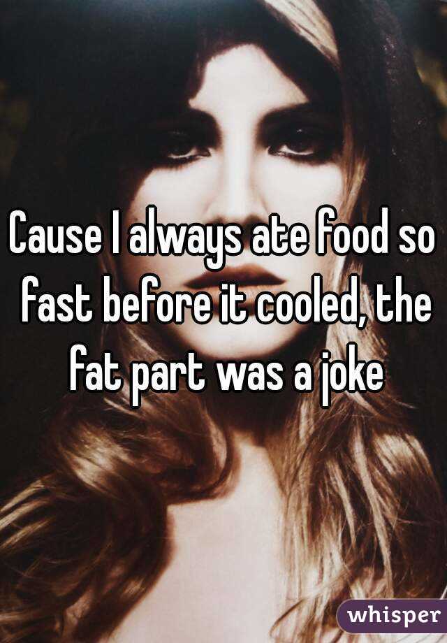 Cause I always ate food so fast before it cooled, the fat part was a joke