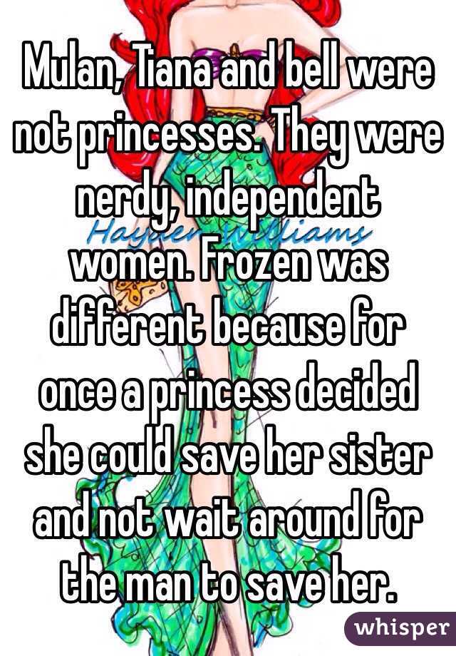 Mulan, Tiana and bell were not princesses. They were nerdy, independent women. Frozen was different because for once a princess decided she could save her sister and not wait around for the man to save her. 