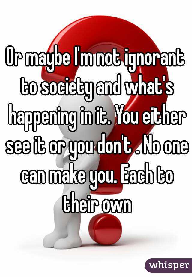 Or maybe I'm not ignorant to society and what's happening in it. You either see it or you don't . No one can make you. Each to their own