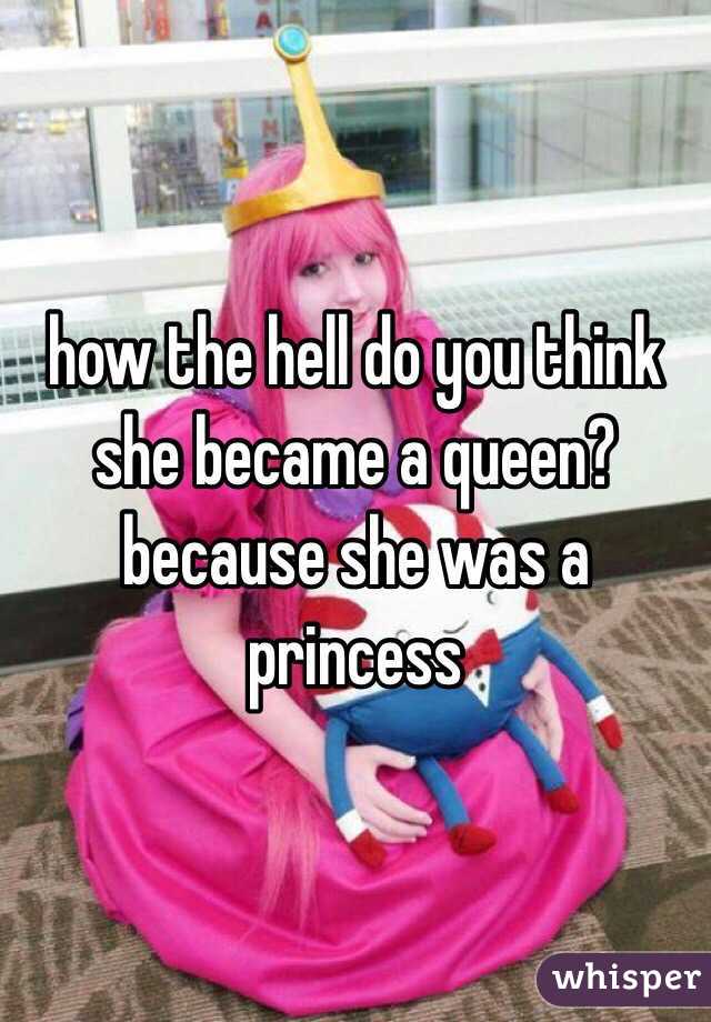 how the hell do you think she became a queen? because she was a princess