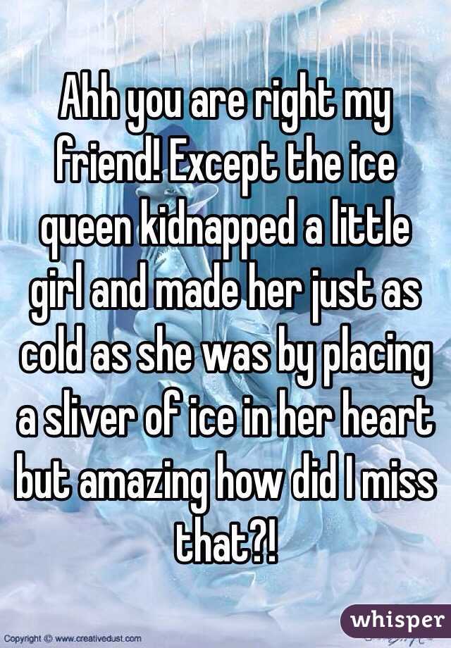 Ahh you are right my friend! Except the ice queen kidnapped a little girl and made her just as cold as she was by placing a sliver of ice in her heart but amazing how did I miss that?!