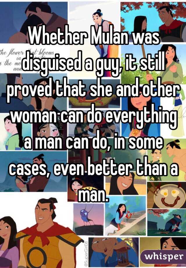 Whether Mulan was disguised a guy, it still proved that she and other woman can do everything a man can do, in some cases, even better than a man. 